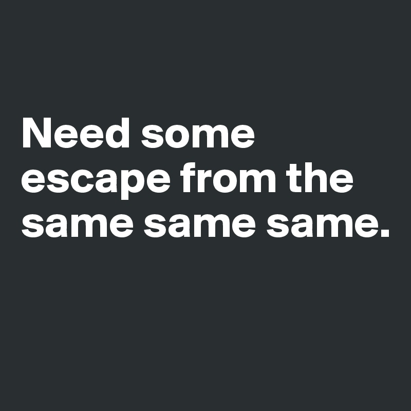 

Need some escape from the same same same.


