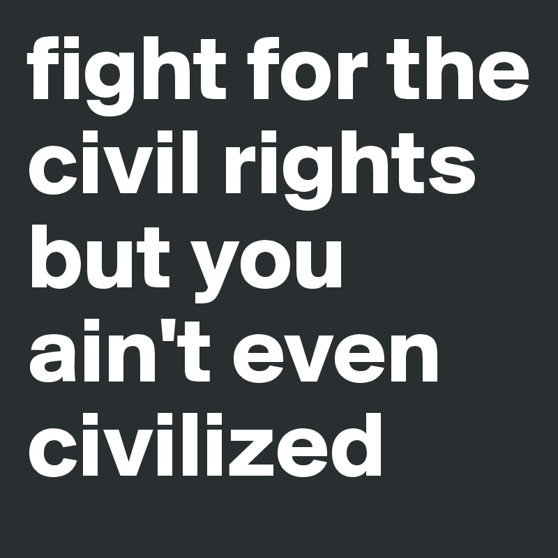 fight for the civil rights but you ain't even civilized