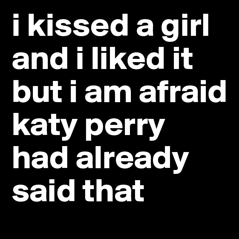 i kissed a girl and i liked it but i am afraid 
katy perry had already said that