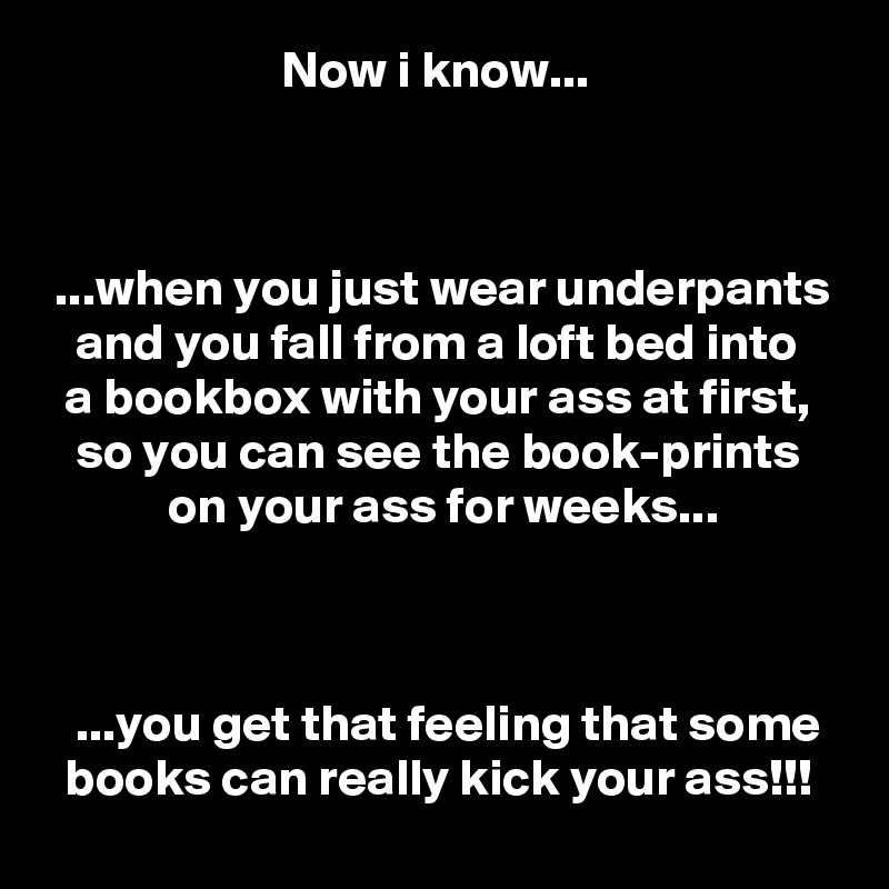                        Now i know...



 ...when you just wear underpants
   and you fall from a loft bed into
  a bookbox with your ass at first,
   so you can see the book-prints
            on your ass for weeks...



   ...you get that feeling that some
  books can really kick your ass!!!