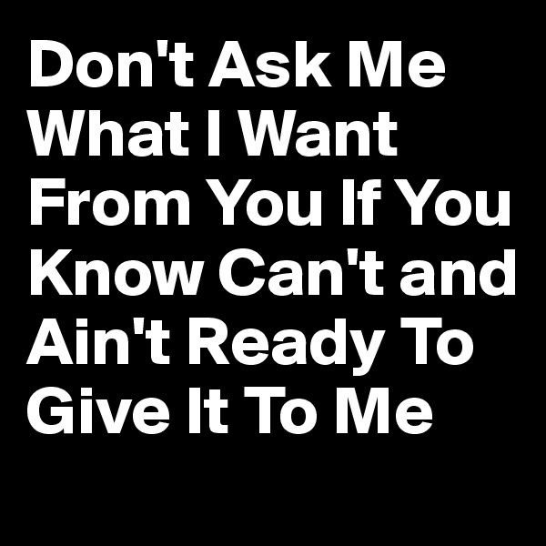 Don't Ask Me What I Want From You If You Know Can't and Ain't Ready To Give It To Me