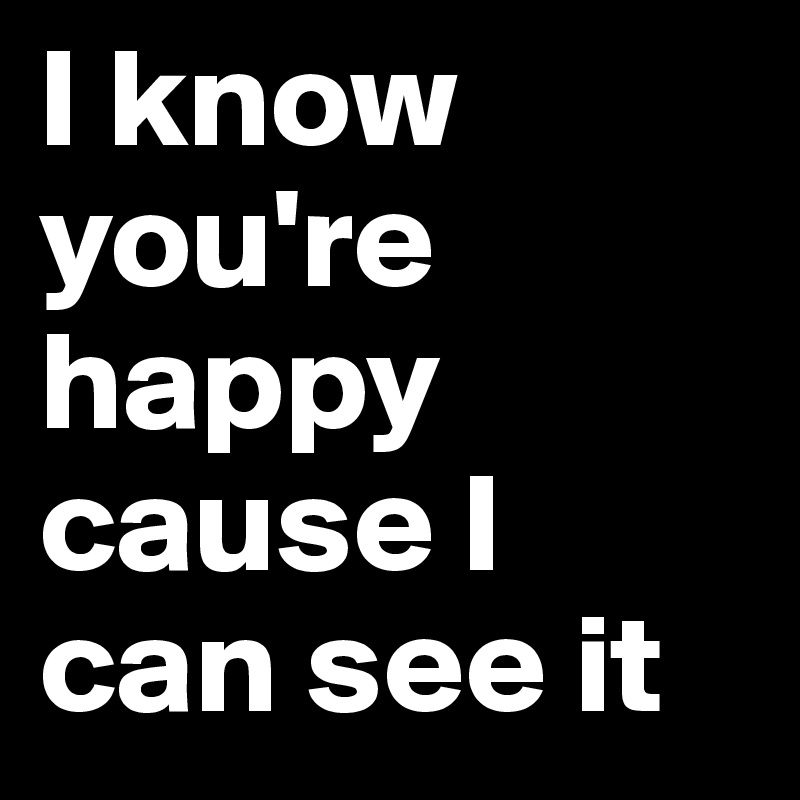 I know you're happy cause I can see it