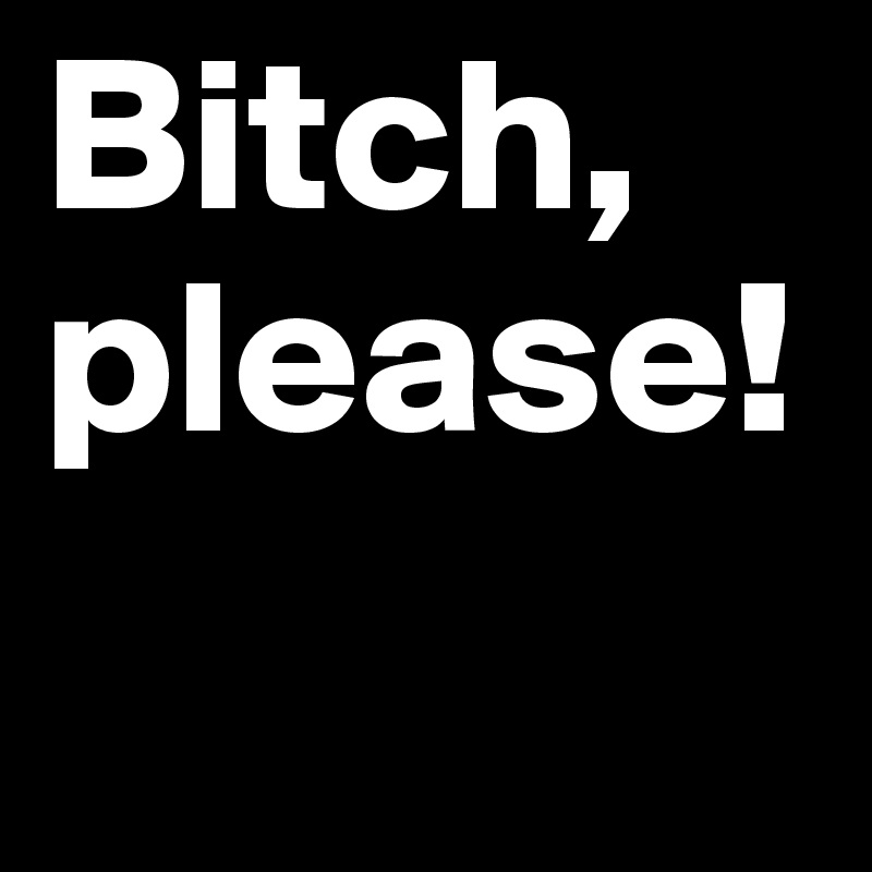 Bitch, please!