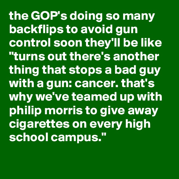 the GOP's doing so many backflips to avoid gun control soon they'll be like "turns out there's another thing that stops a bad guy with a gun: cancer. that's why we've teamed up with philip morris to give away cigarettes on every high school campus."