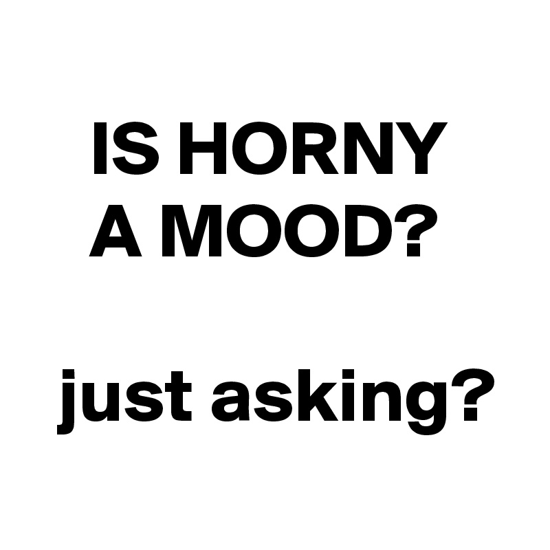 
    IS HORNY        A MOOD?

  just asking?
