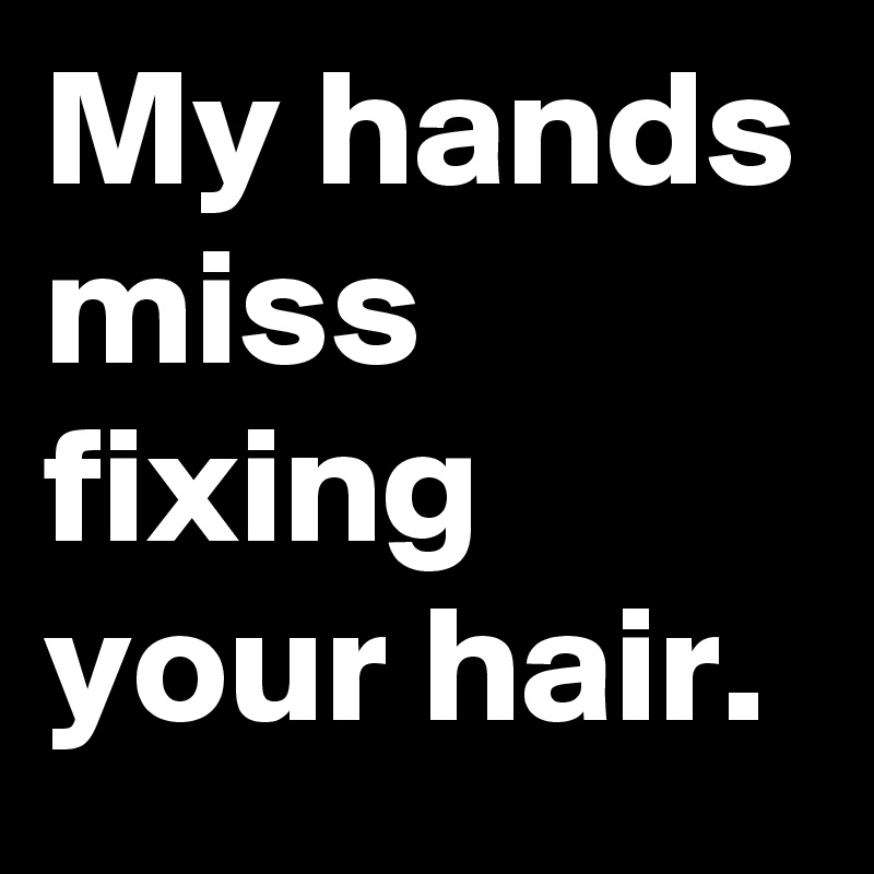 My hands miss fixing your hair.
