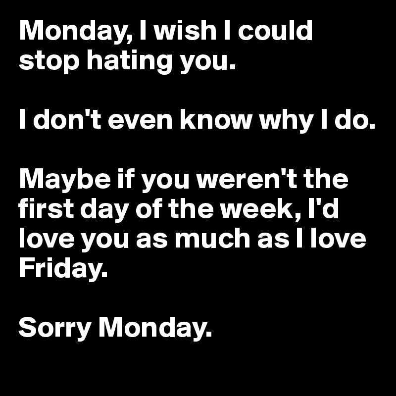 Monday, I wish I could stop hating you. 

I don't even know why I do. 

Maybe if you weren't the first day of the week, I'd love you as much as I love Friday. 

Sorry Monday. 
