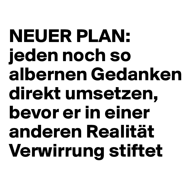 
NEUER PLAN: jeden noch so albernen Gedanken direkt umsetzen, bevor er in einer anderen Realität Verwirrung stiftet