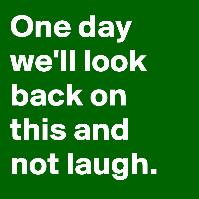 One day we'll look back on this and not laugh.