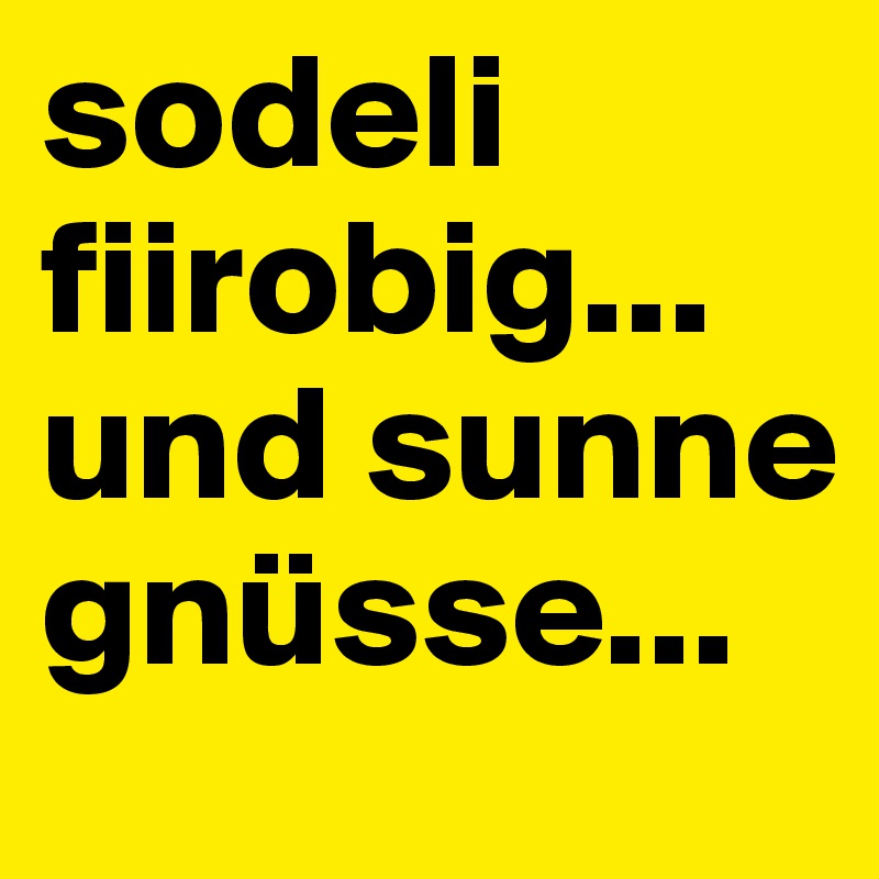 sodeli fiirobig... und sunne gnüsse...