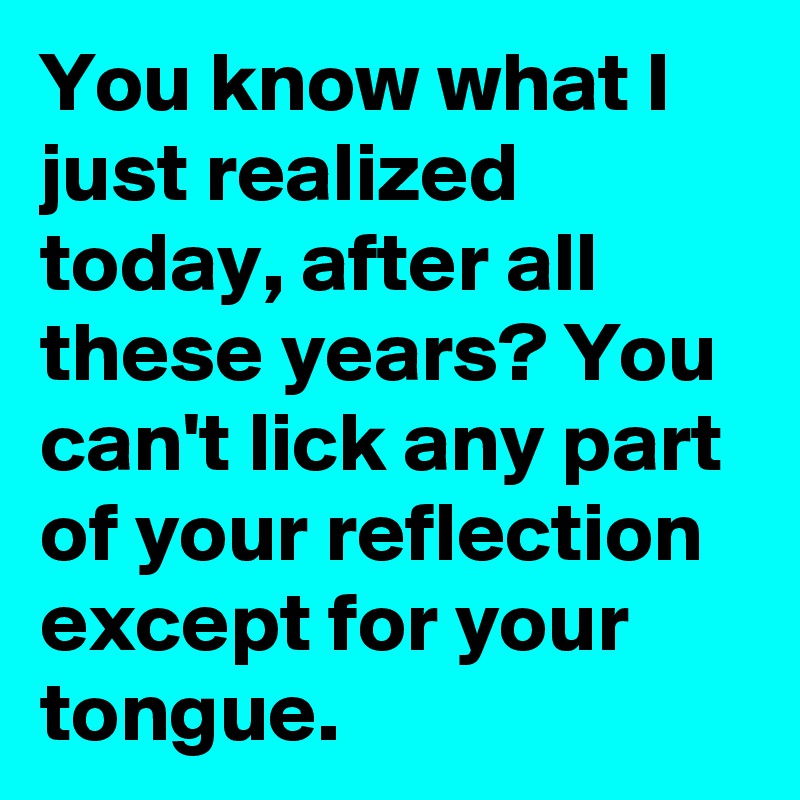 You know what I just realized today, after all these years? You can't lick any part of your reflection except for your tongue.
