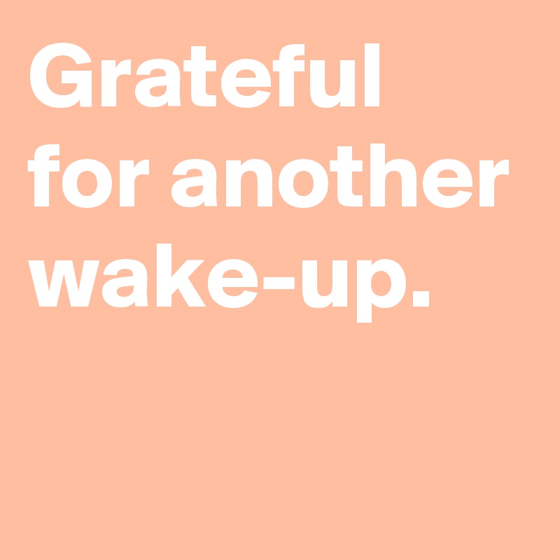 Grateful for another wake-up.
