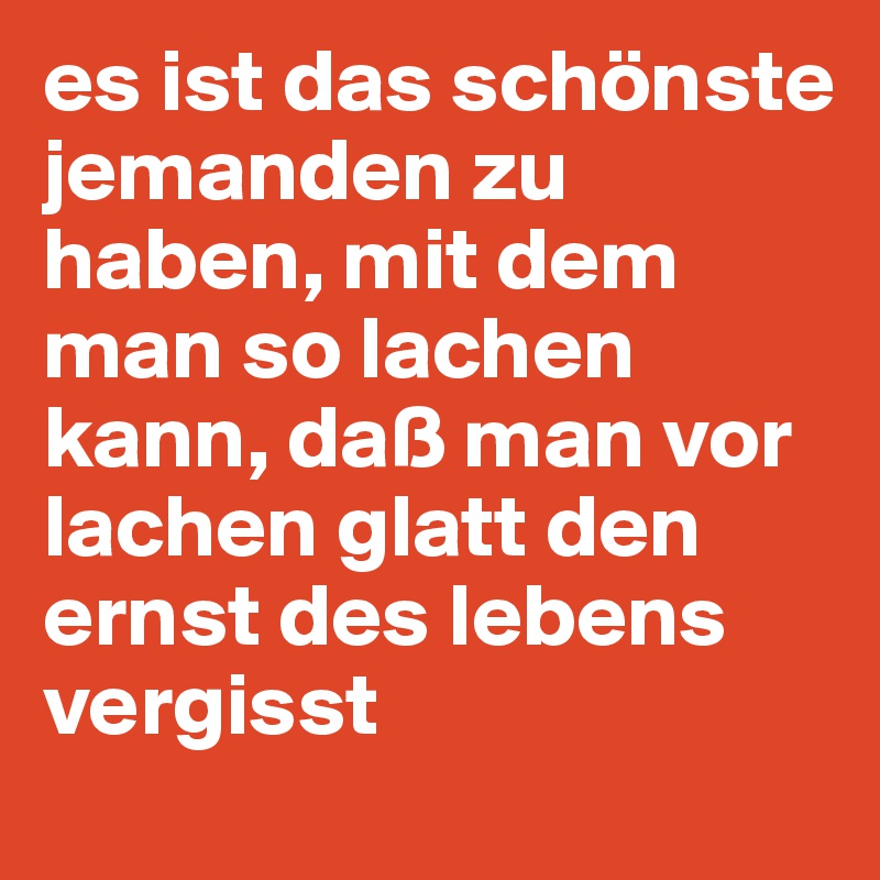 es ist das schönste jemanden zu haben, mit dem man so lachen kann, daß man vor lachen glatt den ernst des lebens vergisst