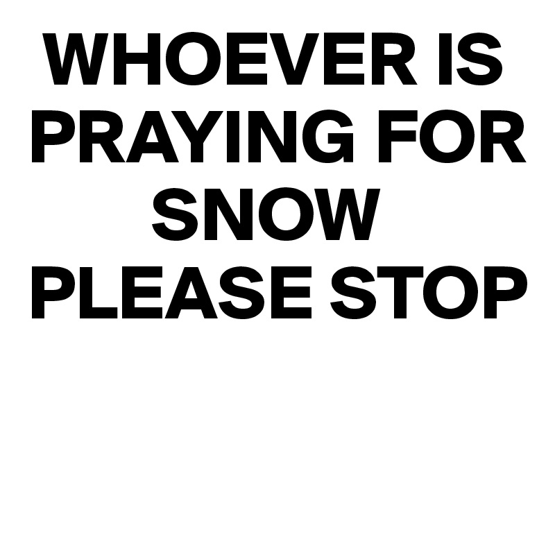  WHOEVER IS PRAYING FOR  
        SNOW
PLEASE STOP

