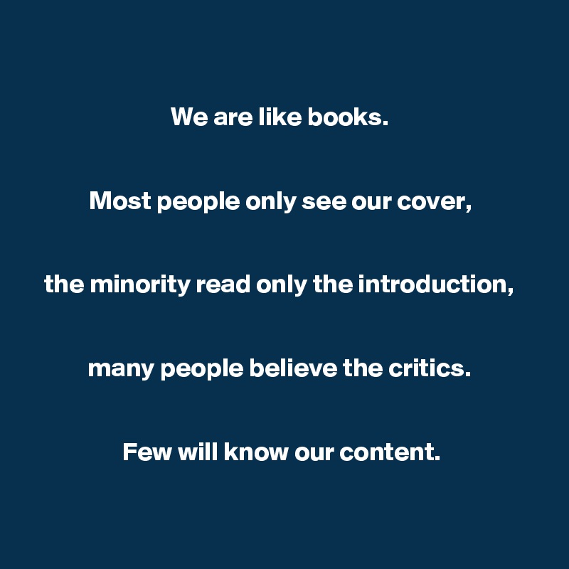 

We are like books. 


Most people only see our cover, 


the minority read only the introduction, 


many people believe the critics. 


Few will know our content.


