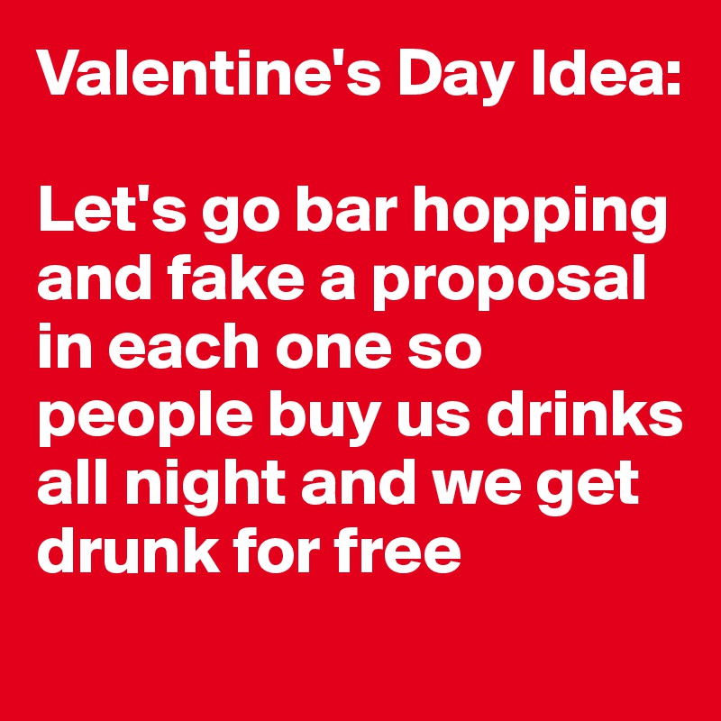 Valentine's Day Idea:

Let's go bar hopping and fake a proposal in each one so people buy us drinks all night and we get drunk for free