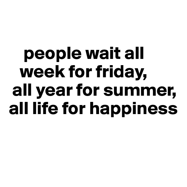     

    people wait all        
   week for friday,
 all year for summer, 
all life for happiness

 
