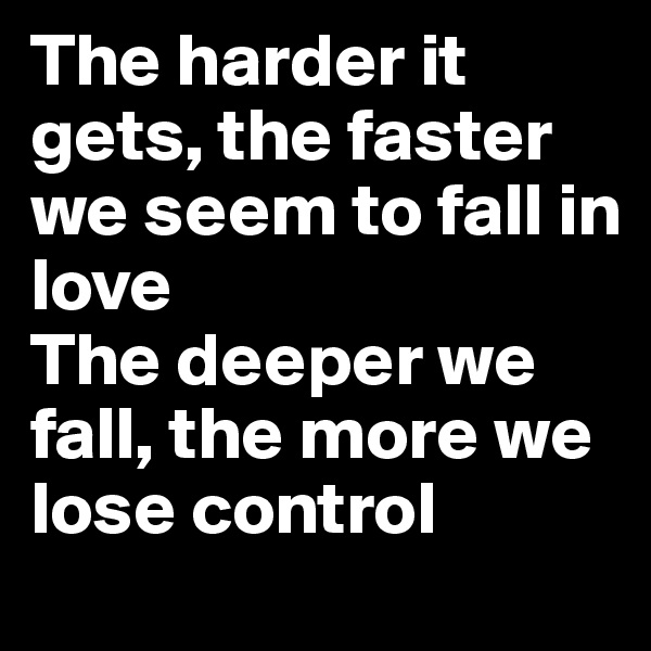 The harder it gets, the faster we seem to fall in 
love
The deeper we fall, the more we lose control