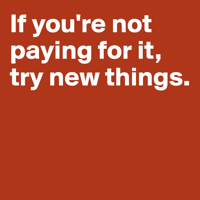 If you're not paying for it, 
try new things.


