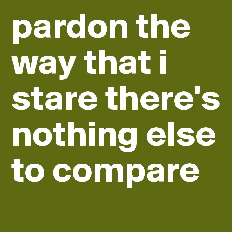 pardon the way that i stare there's nothing else to compare
