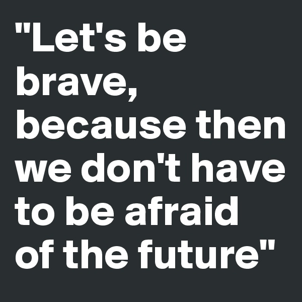 "Let's be brave, because then we don't have to be afraid of the future" 