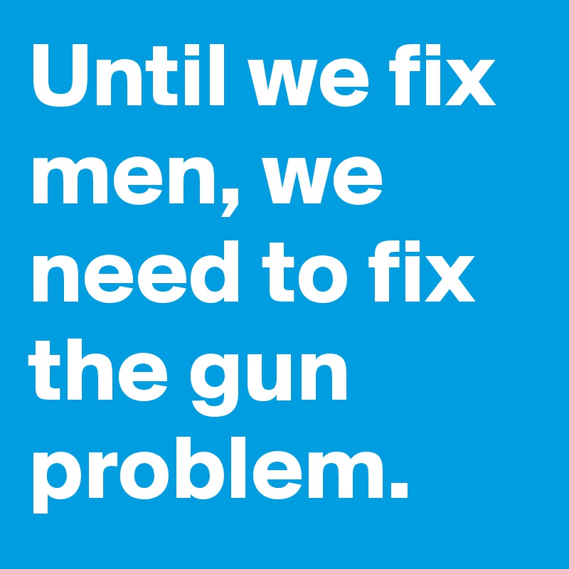 Until we fix men, we need to fix the gun problem.