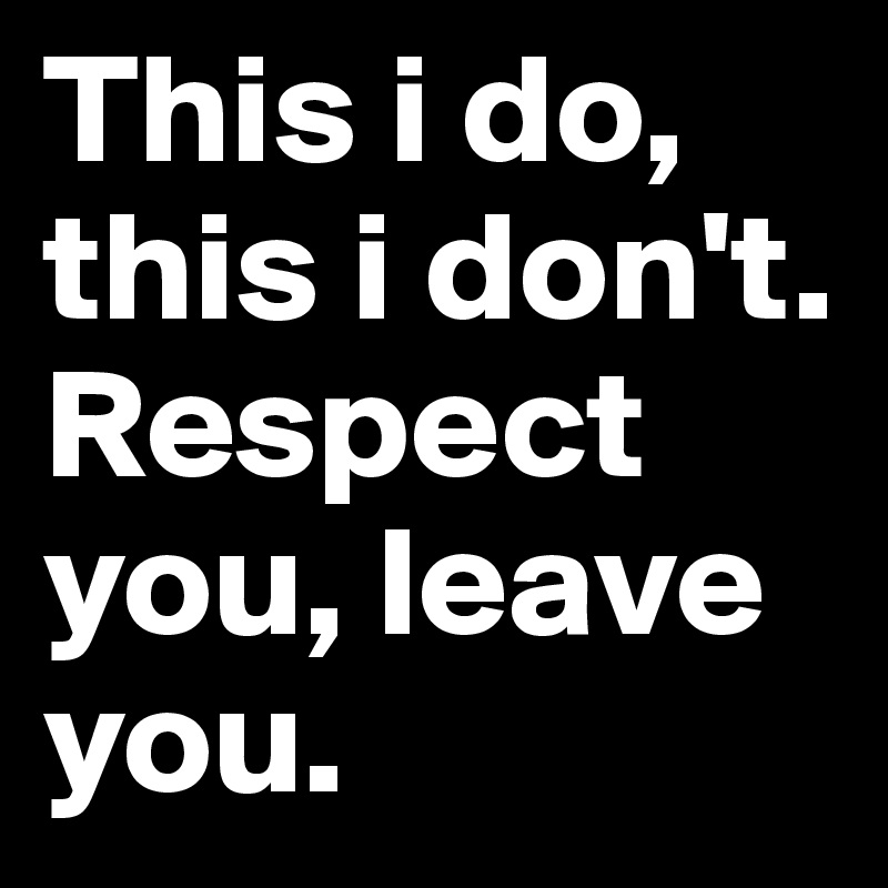 This i do, this i don't. Respect you, leave you.