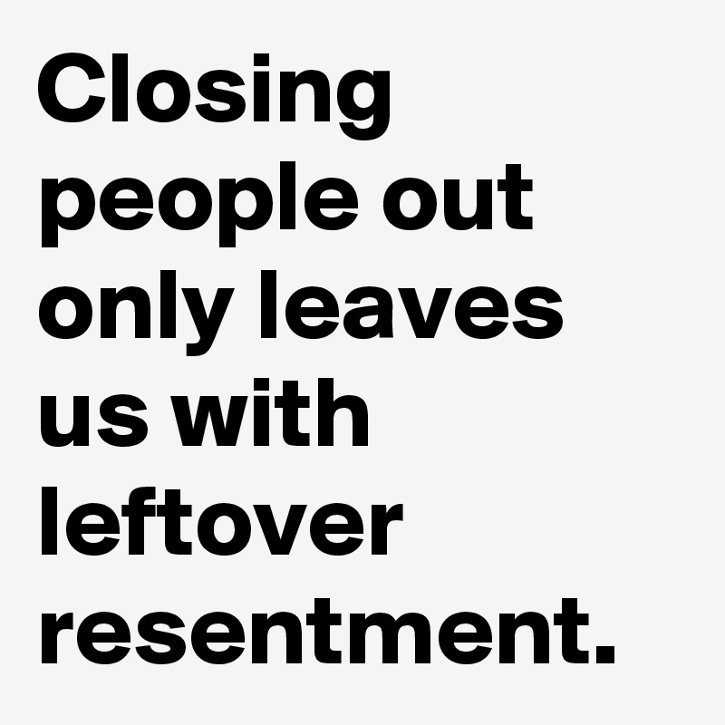 Closing people out only leaves us with leftover resentment. 