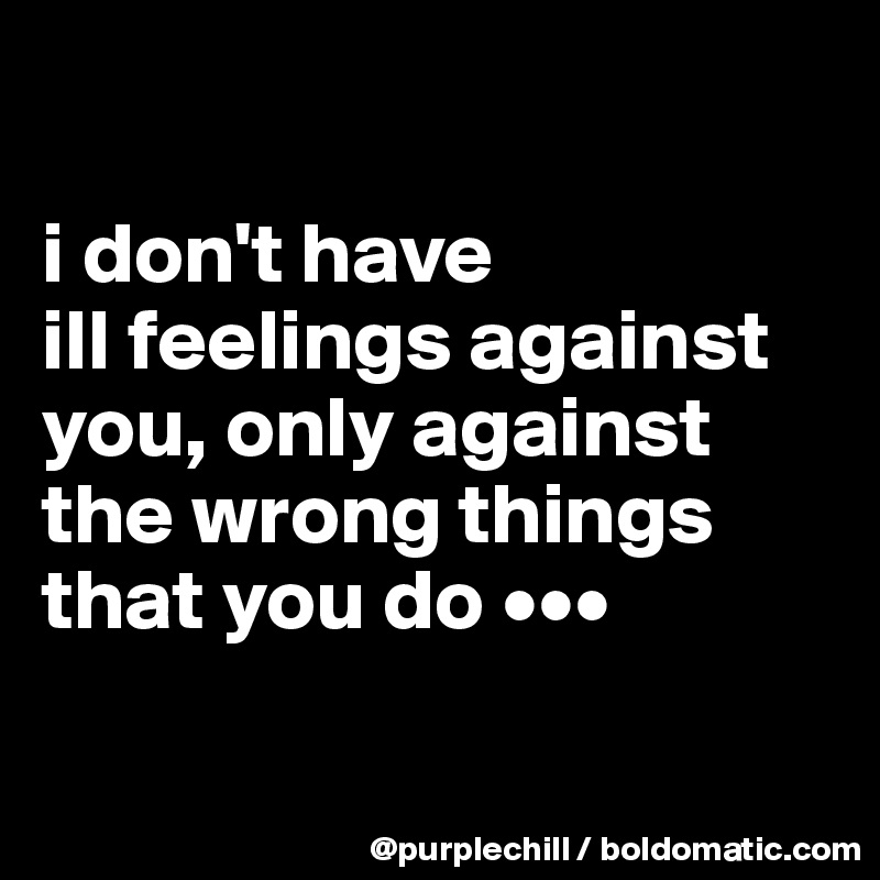 i don't have ill feelings against you, only against the wrong things ...