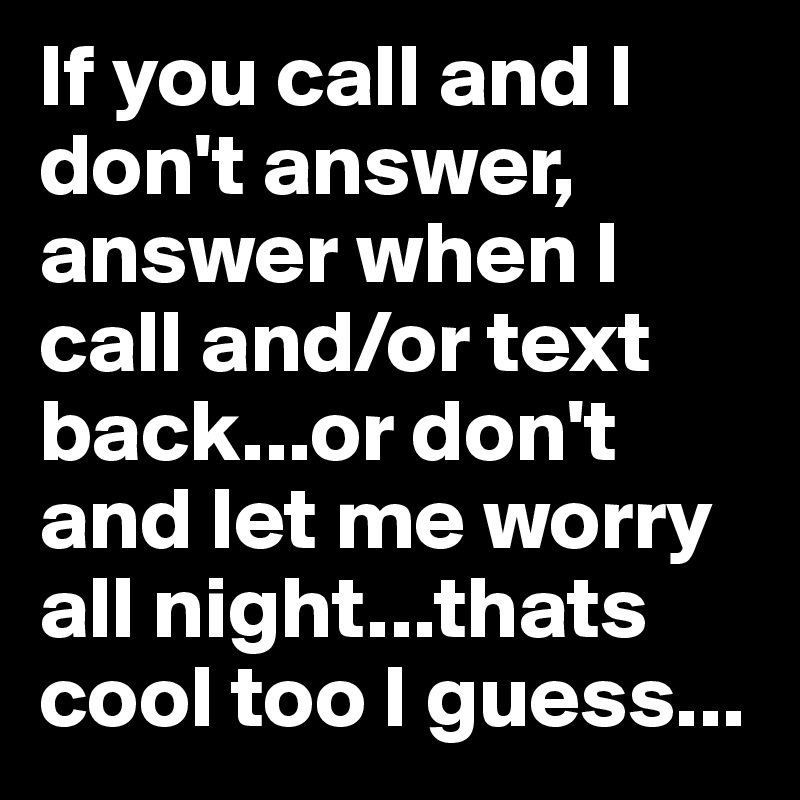 If you call and I don't answer, answer when I call and/or text back...or don't and let me worry all night...thats cool too I guess...