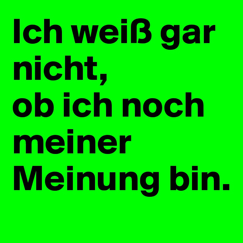 Ich weiß gar nicht, 
ob ich noch meiner Meinung bin.