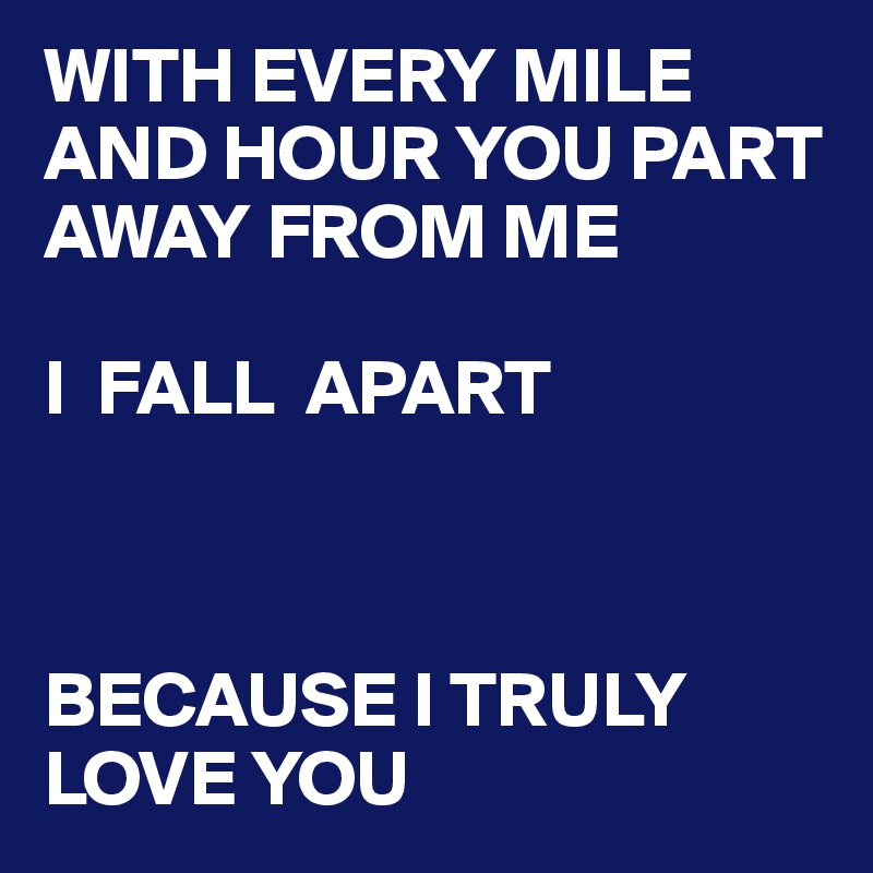 WITH EVERY MILE AND HOUR YOU PART AWAY FROM ME    
   
I  FALL  APART



BECAUSE I TRULY LOVE YOU