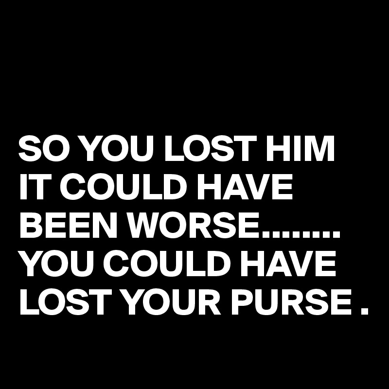 


SO YOU LOST HIM IT COULD HAVE BEEN WORSE........
YOU COULD HAVE LOST YOUR PURSE .