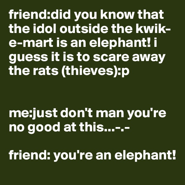 friend:did you know that the idol outside the kwik-e-mart is an elephant! i guess it is to scare away the rats (thieves):p


me:just don't man you're no good at this...-.-

friend: you're an elephant!