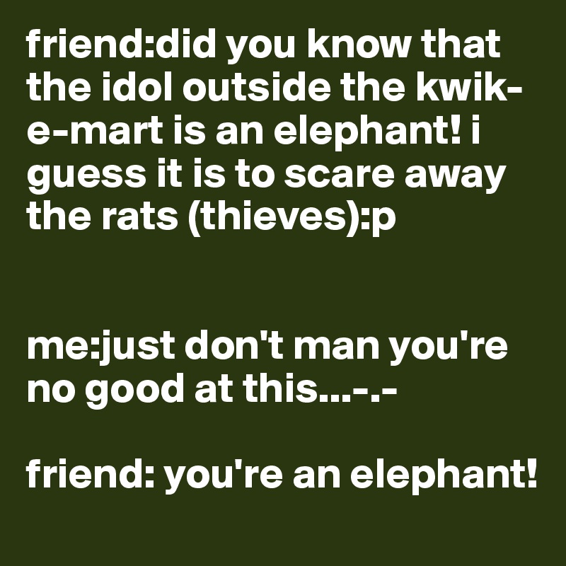 friend:did you know that the idol outside the kwik-e-mart is an elephant! i guess it is to scare away the rats (thieves):p


me:just don't man you're no good at this...-.-

friend: you're an elephant!