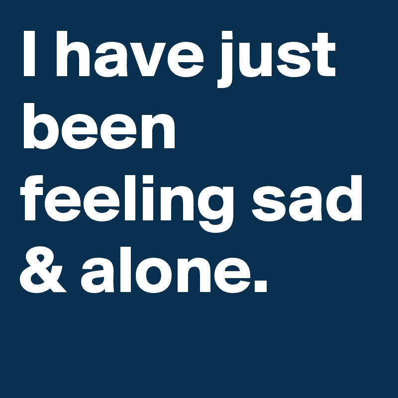 I have just been feeling sad & alone.