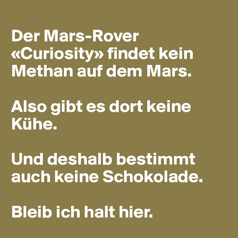 
Der Mars-Rover «Curiosity» findet kein Methan auf dem Mars.

Also gibt es dort keine Kühe. 

Und deshalb bestimmt auch keine Schokolade. 

Bleib ich halt hier.