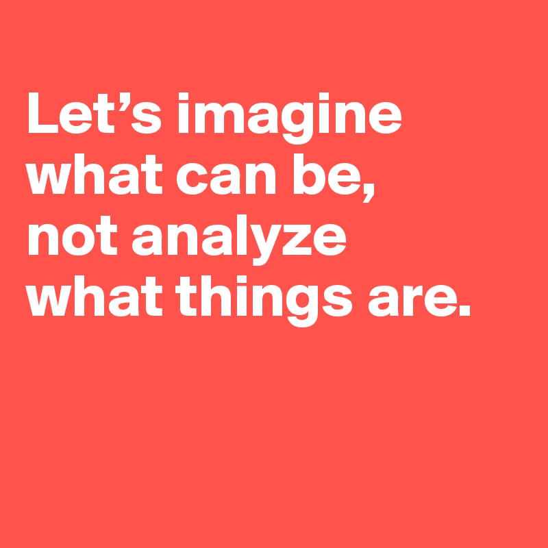 
Let’s imagine what can be, 
not analyze 
what things are.


