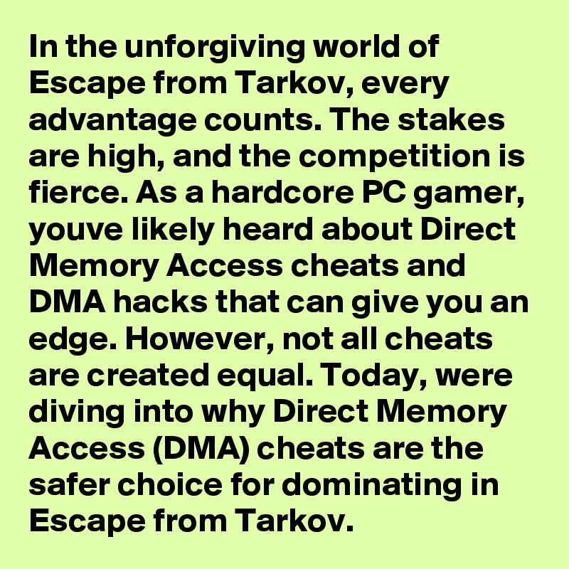 In the unforgiving world of Escape from Tarkov, every advantage counts. The stakes are high, and the competition is fierce. As a hardcore PC gamer, youve likely heard about Direct Memory Access cheats and DMA hacks that can give you an edge. However, not all cheats are created equal. Today, were diving into why Direct Memory Access (DMA) cheats are the safer choice for dominating in Escape from Tarkov.