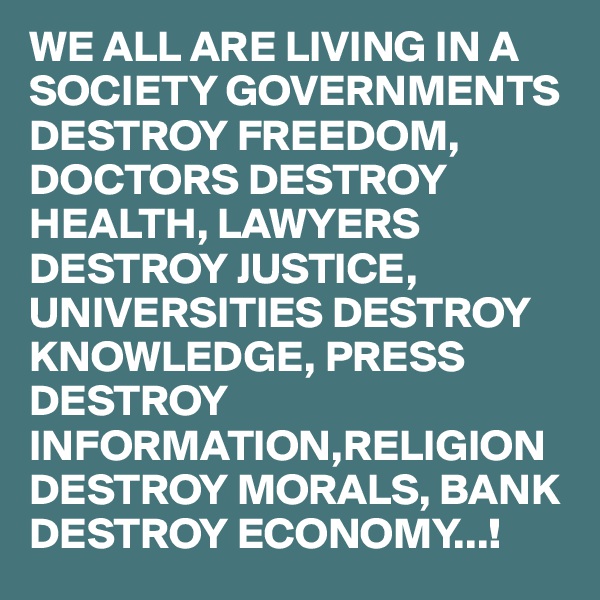 WE ALL ARE LIVING IN A SOCIETY GOVERNMENTS DESTROY FREEDOM, DOCTORS DESTROY HEALTH, LAWYERS DESTROY JUSTICE, UNIVERSITIES DESTROY KNOWLEDGE, PRESS DESTROY INFORMATION,RELIGION DESTROY MORALS, BANK DESTROY ECONOMY...!
