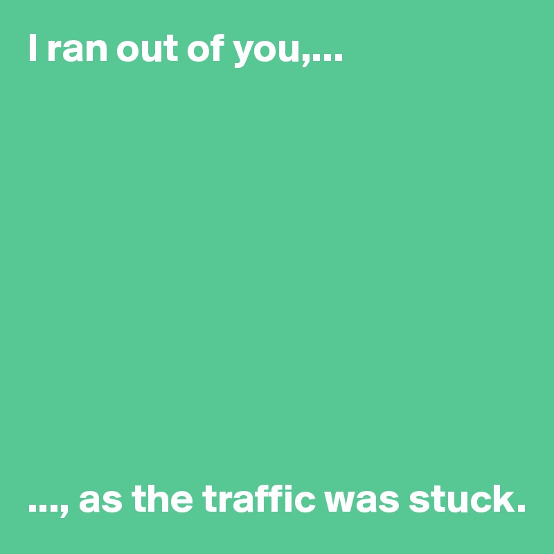 I ran out of you,...










..., as the traffic was stuck. 