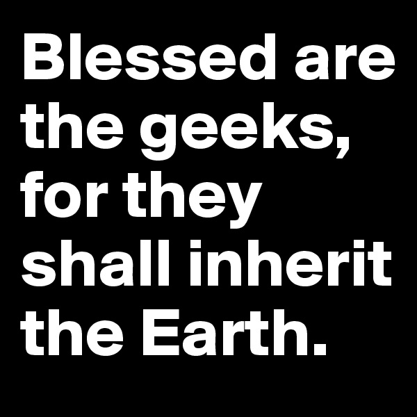 Blessed are the geeks, for they shall inherit the Earth.