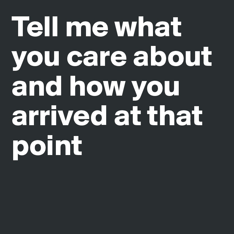 Tell me what you care about and how you arrived at that point

