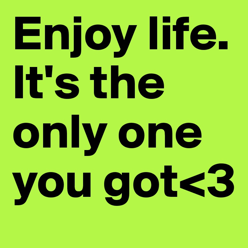Enjoy life.
It's the only one you got<3