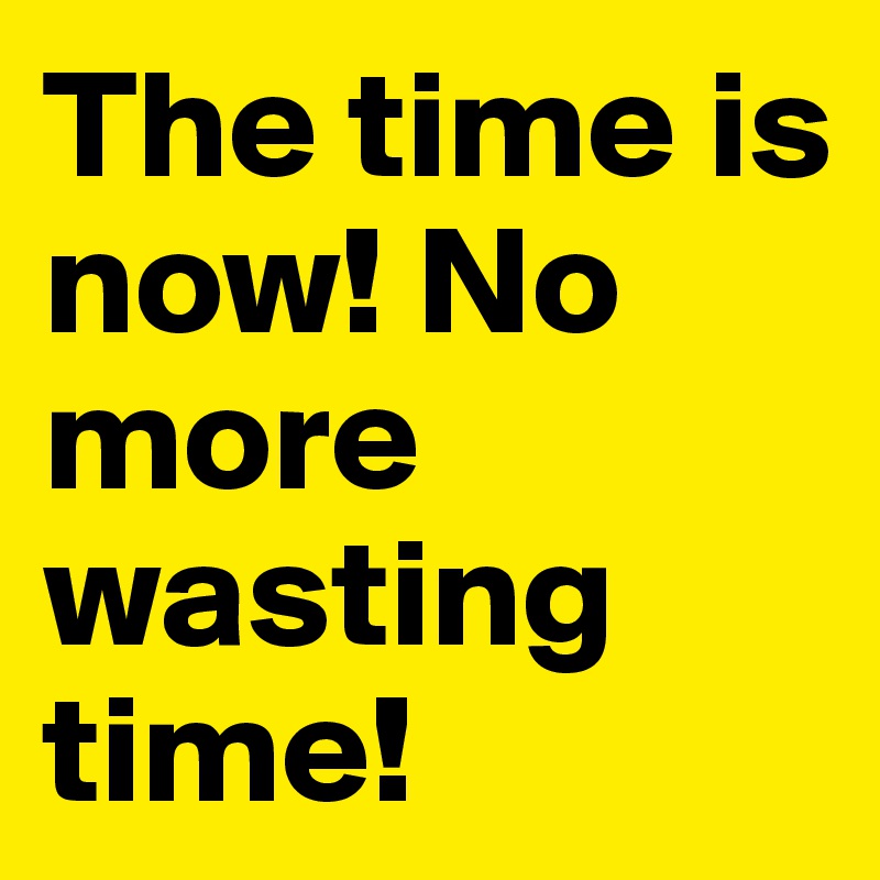 The time is now! No more wasting time!