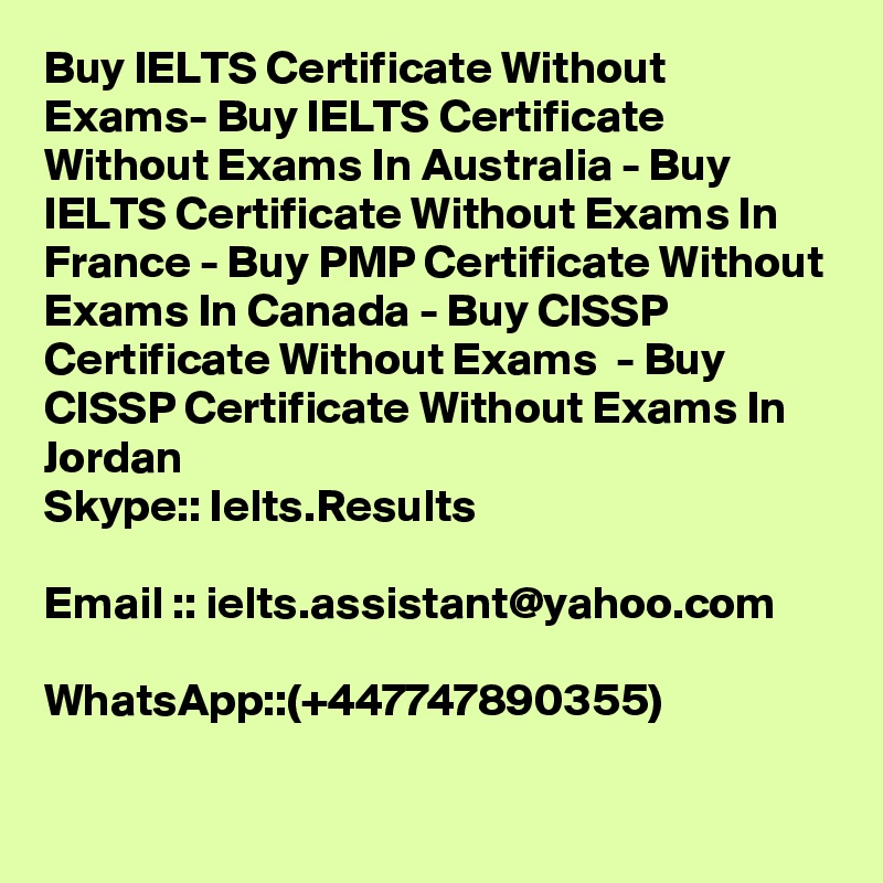 Buy IELTS Certificate Without Exams- Buy IELTS Certificate Without Exams In Australia - Buy IELTS Certificate Without Exams In France - Buy PMP Certificate Without Exams In Canada - Buy CISSP Certificate Without Exams  - Buy CISSP Certificate Without Exams In Jordan
Skype:: Ielts.Results

Email :: ielts.assistant@yahoo.com

WhatsApp::(+447747890355) 

