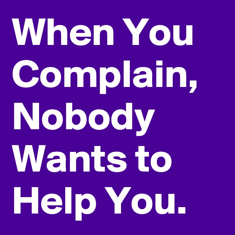 When You Complain, Nobody Wants to Help You.