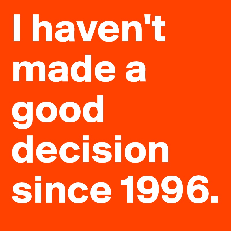 I haven't made a good decision since 1996.