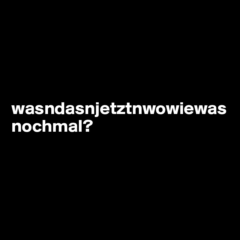 




wasndasnjetztnwowiewasnochmal?





