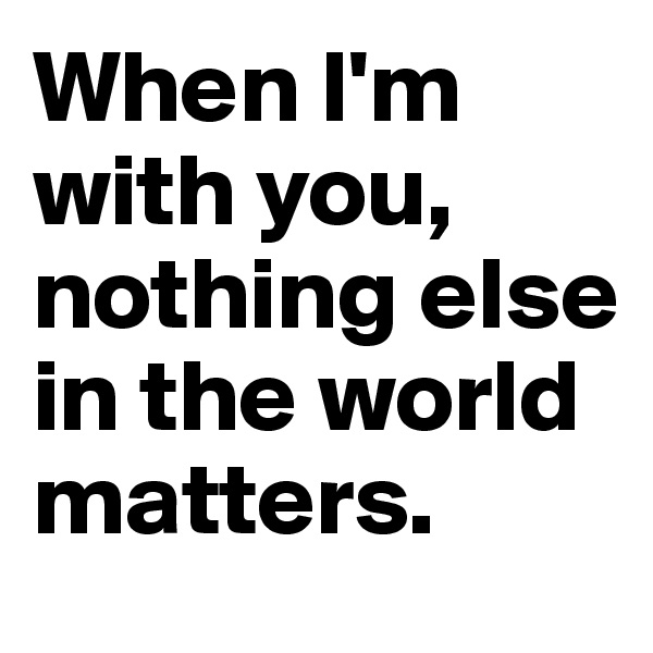 When I'm with you, nothing else in the world matters.